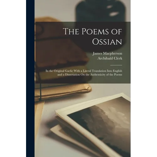 The Poems of Ossian: In the Original Gaelic With a Literal Translation Into English and a Dissertation On the Authenticity of the Poems