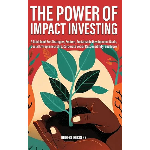 The Power of Impact Investing: A Guidebook For Strategies, Sectors, Sustainable Development Goals, Social Entrepreneurship, Corporate Social Responsib