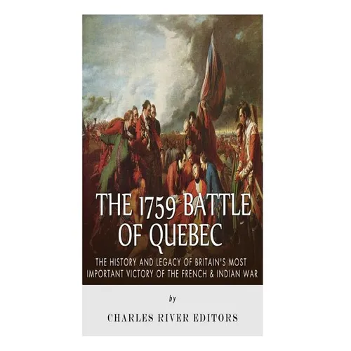 The 1759 Battle of Quebec: The History and Legacy of Britain's Most Important Victory of the French & Indian War