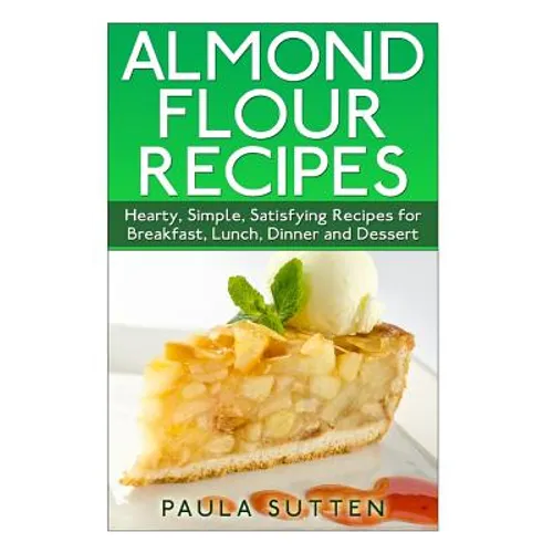 Almond Flour Recipes: Hearty, Simple, Satisfying Recipes for Breakfast, Lunch, Dinner and Dessert