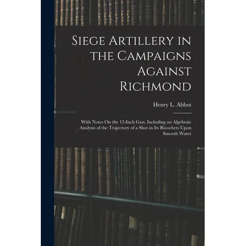 Siege Artillery in the Campaigns Against Richmond: With Notes On the 15-Inch Gun, Including an Algebraic Analysis of the Trajectory of a Shot in Its R