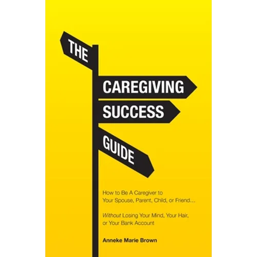 The Caregiving Success Guide: How to Be A Caregiver to Your Spouse, Parent, Child, or Friend... Without Losing Your Mind, Your Hair, or Your Bank Acco