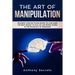 The Art Of Manipulation: Influence Whoever Stands Before You and Learn the Right Mindset to Face Life and People Thanks to the Psychology of Persuasio