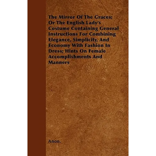 The Mirror Of The Graces; Or The English Lady's Costume Containing General Instructions For Combining Elegance, Simplicity, And Economy With Fashion I