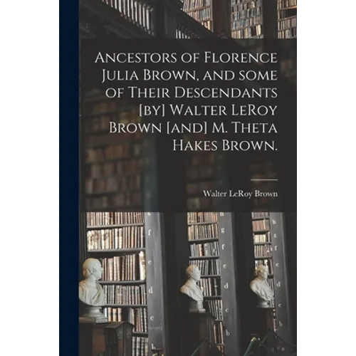 Ancestors of Florence Julia Brown, and Some of Their Descendants [by] Walter LeRoy Brown [and] M. Theta Hakes Brown.