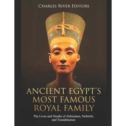 Ancient Egypt's Most Famous Royal Family: The Lives and Deaths of Akhenaten, Nefertiti, and Tutankhamun