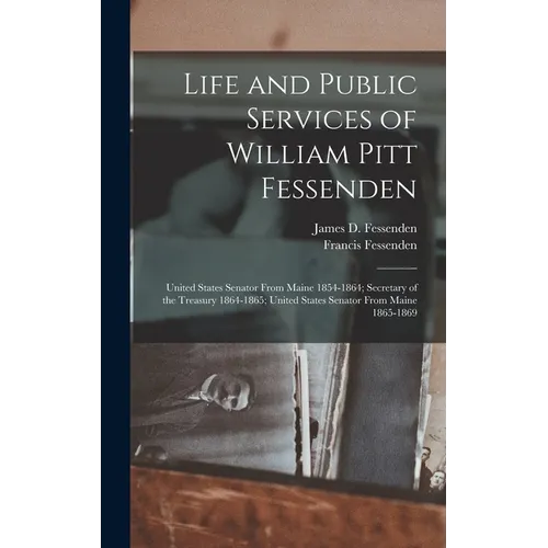 Life and Public Services of William Pitt Fessenden: United States Senator From Maine 1854-1864; Secretary of the Treasury 1864-1865; United States Sen