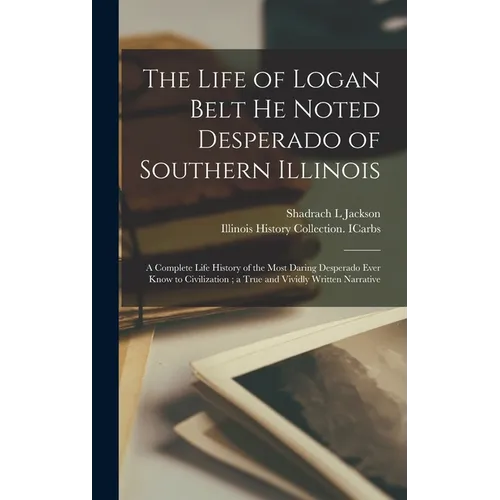 The Life of Logan Belt He Noted Desperado of Southern Illinois: a Complete Life History of the Most Daring Desperado Ever Know to Civilization; a True