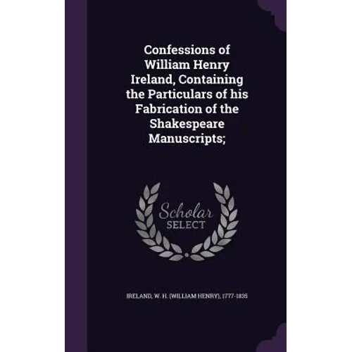 Confessions of William Henry Ireland, Containing the Particulars of his Fabrication of the Shakespeare Manuscripts;