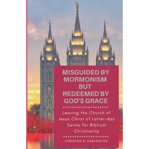 Misguided By Mormonism But Redeemed By God's Grace: Leaving the Church of Jesus Christ of Latter-day Saints for Biblical Christianity