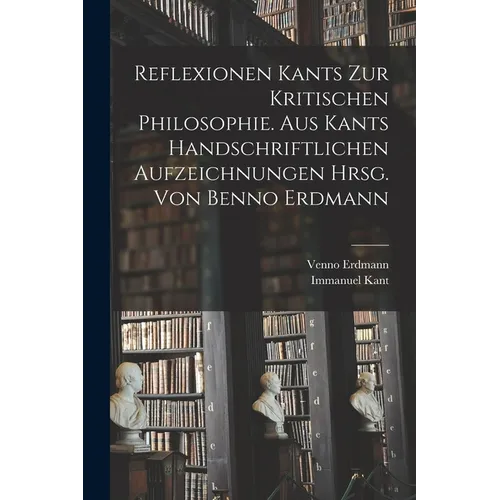 Reflexionen Kants zur kritischen Philosophie. Aus Kants handschriftlichen Aufzeichnungen hrsg. von Benno Erdmann