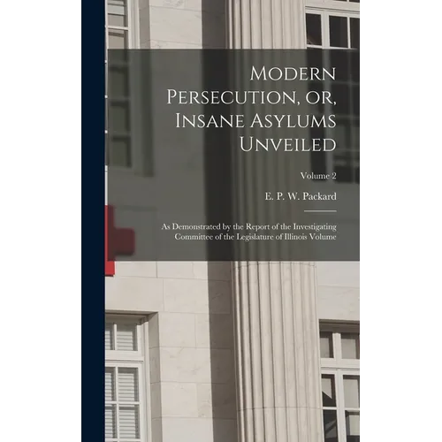 Modern Persecution, or, Insane Asylums Unveiled: As Demonstrated by the Report of the Investigating Committee of the Legislature of Illinois Volume; V