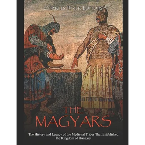 The Magyars: The History and Legacy of the Medieval Tribes that Established the Kingdom of Hungary