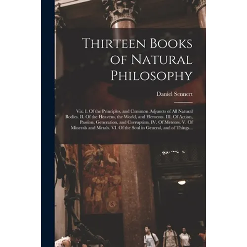 Thirteen Books of Natural Philosophy: Viz. I. Of the Principles, and Common Adjuncts of All Natural Bodies. II. Of the Heavens, the World, and Element