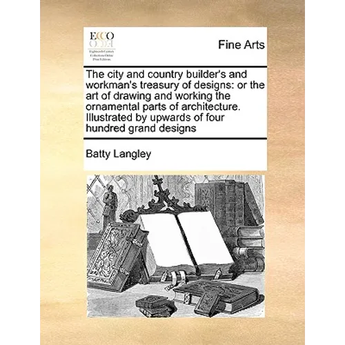 The City and Country Builder's and Workman's Treasury of Designs: Or the Art of Drawing and Working the Ornamental Parts of Architecture. Illustrated