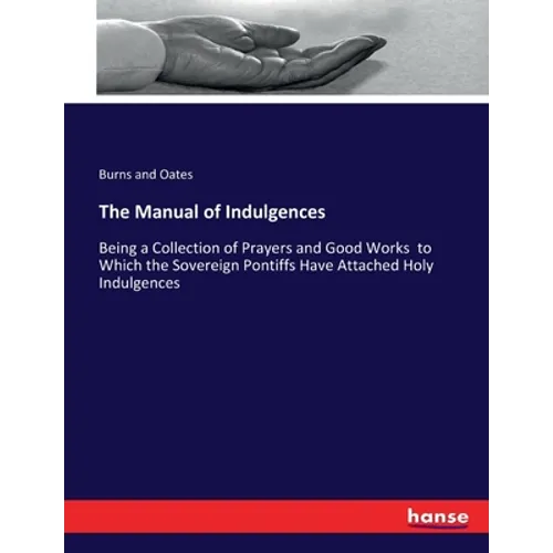 The Manual of Indulgences: Being a Collection of Prayers and Good Works to Which the Sovereign Pontiffs Have Attached Holy Indulgences