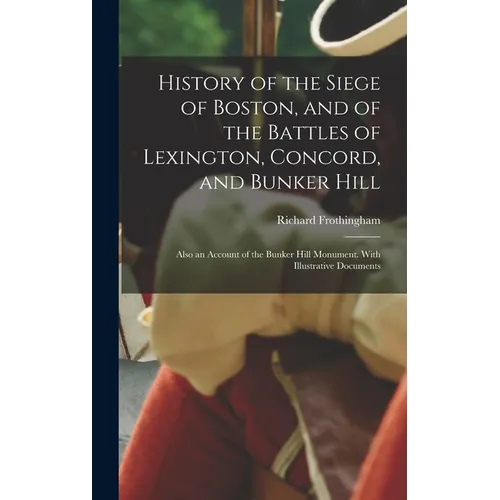 History of the Siege of Boston, and of the Battles of Lexington, Concord, and Bunker Hill: Also an Account of the Bunker Hill Monument. With Illustrat
