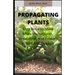 Propagating Plants: Prefect Guide to Propagating Your Own Flowers, Foliage Plants, Trees, Shrubs, Climbers, Wet-Loving Plants, Bog and Water Plants, V