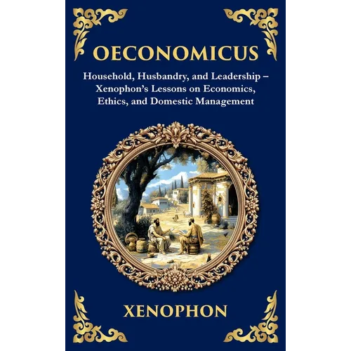 Oeconomicus: Household, Husbandry, and Leadership - Xenophon's Lessons on Economics, Ethics, and Domestic Management (Deluxe Hardbound Edition)
