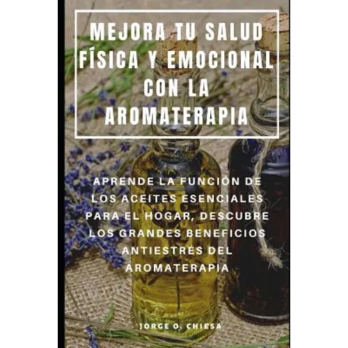 Mejora Tu Salud Física Y Emocional Con La Aromaterapia: Aprende La Función de Los Aceites Esenciales Para El Hogar, Descubre Los Grandes Beneficios An