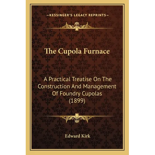 The Cupola Furnace: A Practical Treatise On The Construction And Management Of Foundry Cupolas (1899)