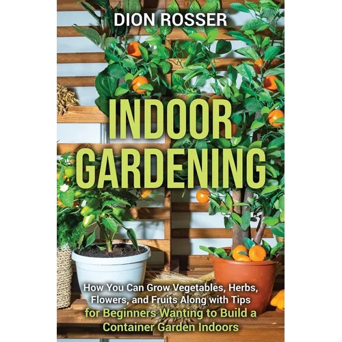 Indoor Gardening: How You Can Grow Vegetables, Herbs, Flowers, and Fruits Along with Tips for Beginners Wanting to Build a Container Garden Indoors