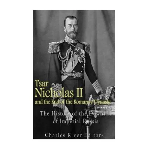 Tsar Nicholas II and the End of the Romanov Dynasty: The History of the Downfall of Imperial Russia
