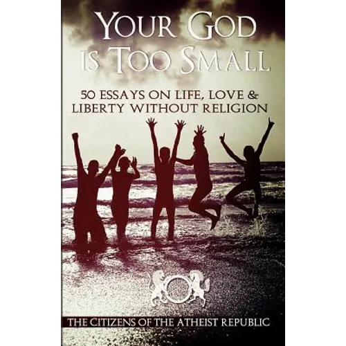 Your God is Too Small: 50 Essays On Life, Love & Liberty Without Religion