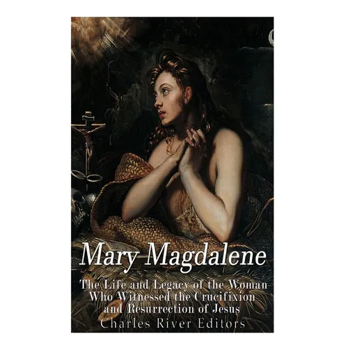 Mary Magdalene: The Life and Legacy of the Woman Who Witnessed the Crucifixion and Resurrection of Jesus