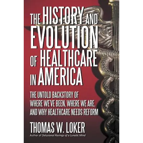 The History and Evolution of Healthcare in America: The Untold Backstory of Where We've Been, Where We Are, and Why Healthcare Needs Reform