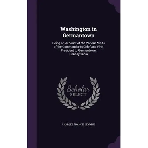 Washington in Germantown: Being an Account of the Various Visits of the Commander-In-Chief and First President to Germantown, Pennsylvania