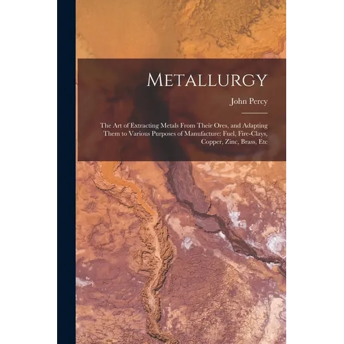 Metallurgy: The Art of Extracting Metals From Their Ores, and Adapting Them to Various Purposes of Manufacture: Fuel, Fire-Clays,