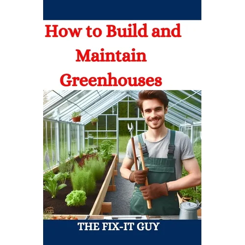 How to Build and Maintain Greenhouses: A DIY Guide to Constructing, Equipping, and Managing Your Perfect Greenhouse for Year-Round Gardening Success