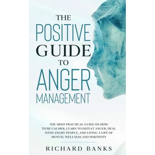 The Positive Guide to Anger Management: The Most Practical Guide on How to Be Calmer, Learn to Defeat Anger, Deal with Angry People, and Living a Life