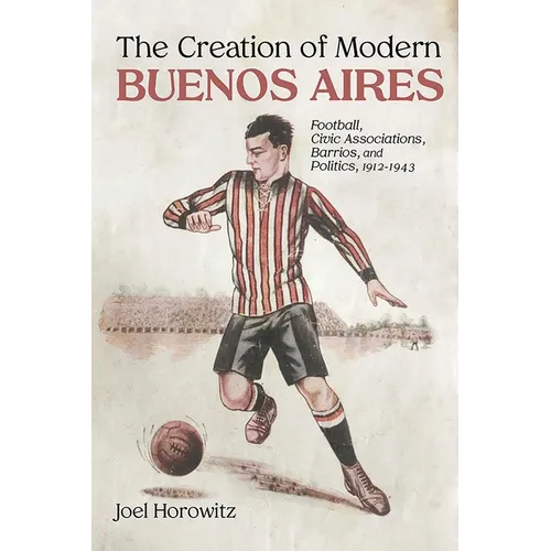 The Creation of Modern Buenos Aires: Football, Civic Associations, Barrios, and Politics, 1912-1943