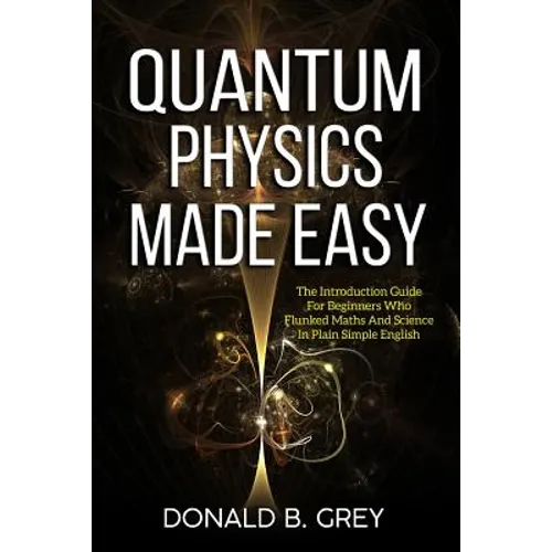 Quantum Physics Made Easy: The Introduction Guide For Beginners Who Flunked Maths And Science In Plain Simple English