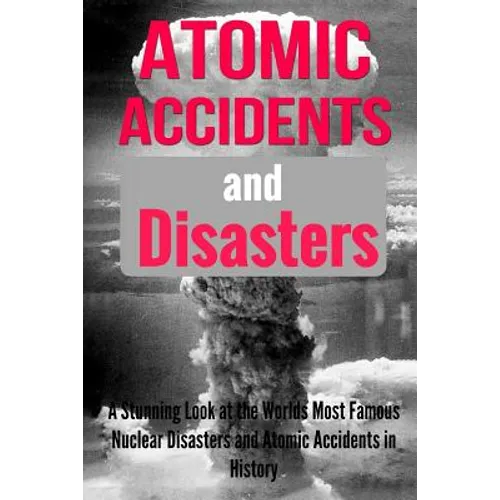 Atomic Accidents And Disasters: A Stunning Look At The Worlds Most Famous Nuclear Disasters And Atomic Accidents In History