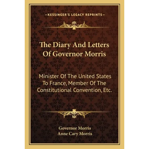 The Diary And Letters Of Governor Morris: Minister Of The United States To France, Member Of The Constitutional Convention, Etc.