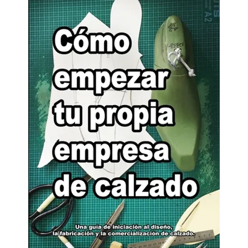 Cómo empezar tu propia empresa de calzado: Una guía de iniciación al diseño, la fabricaciõn y la comercialización de calzado.