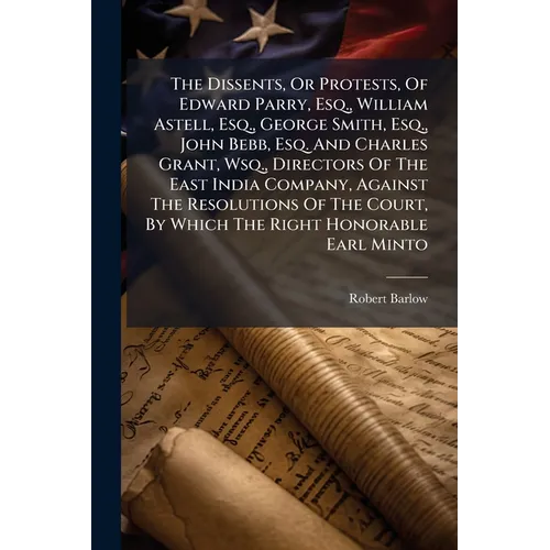 The Dissents, Or Protests, Of Edward Parry, Esq., William Astell, Esq., George Smith, Esq., John Bebb, Esq. And Charles Grant, Wsq., Directors Of The