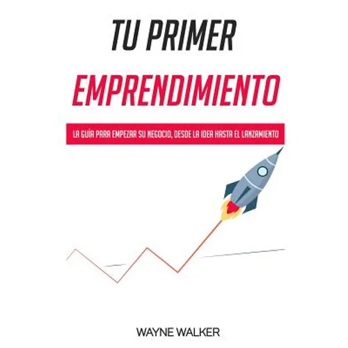 Tu Primer Emprendimiento: La Guía Para Empezar Su Negocio, Desde La Idea Hasta El Lanzamiento