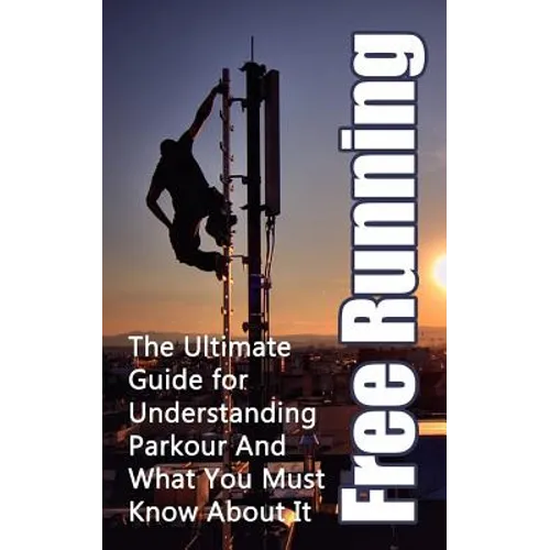Free Running: The Ultimate Guide for Understanding Parkour And What You Must Know About It