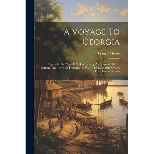 A Voyage To Georgia: Begun In The Year 1735. Containing, An Account Of The Settling The Town Of Frederica, ... With The Rules And Orders ..