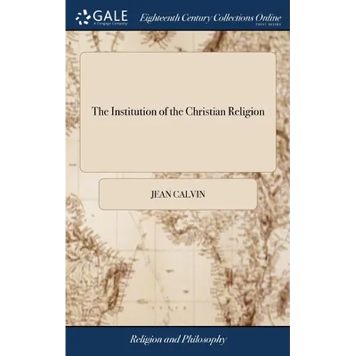 The Institution of the Christian Religion: In Four Books. ... By Mr. John Calvin