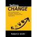 Selling Change: How Successful Leaders Use Impact, Influence, and Consistency to Transform Their Organizations