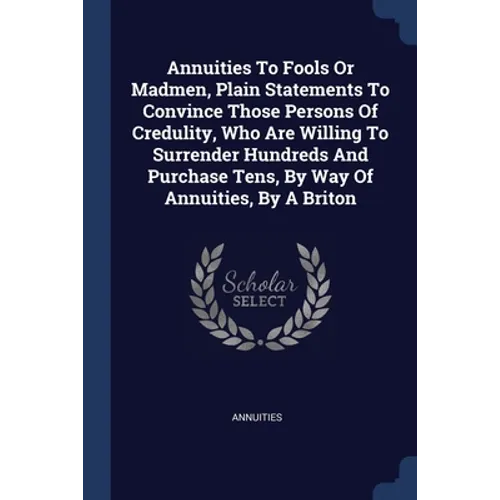 Annuities To Fools Or Madmen, Plain Statements To Convince Those Persons Of Credulity, Who Are Willing To Surrender Hundreds And Purchase Tens, By Way