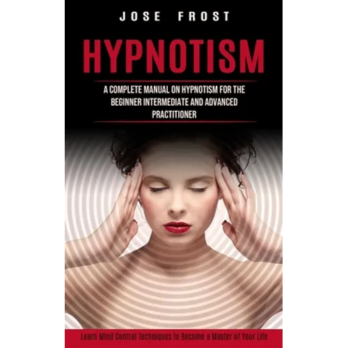 Hypnotism: A Complete Manual on Hypnotism for the Beginner Intermediate and Advanced Practitioner (Learn Mind Control Techniques to Become a Master of