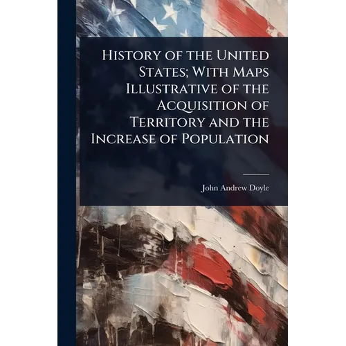 History of the United States; With Maps Illustrative of the Acquisition of Territory and the Increase of Population