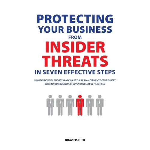 Protecting Your Business From Insider Threats In Seven Effective Steps: How To Identify, Address And Shape The Human Element Of The Threat Within Your