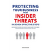 Protecting Your Business From Insider Threats In Seven Effective Steps: How To Identify, Address And Shape The Human Element Of The Threat Within Your